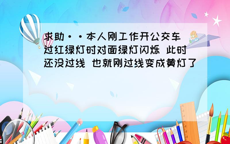 求助··本人刚工作开公交车 过红绿灯时对面绿灯闪烁 此时还没过线 也就刚过线变成黄灯了