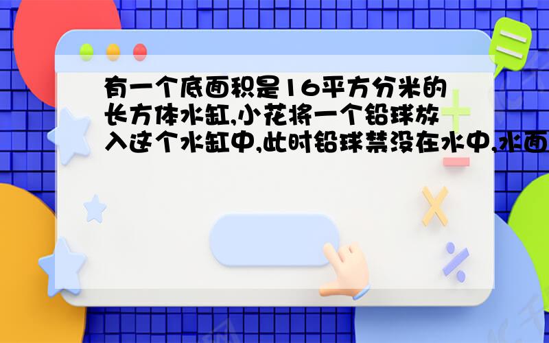 有一个底面积是16平方分米的长方体水缸,小花将一个铅球放入这个水缸中,此时铅球禁没在水中,水面上升了0.3厘米,这个铅球