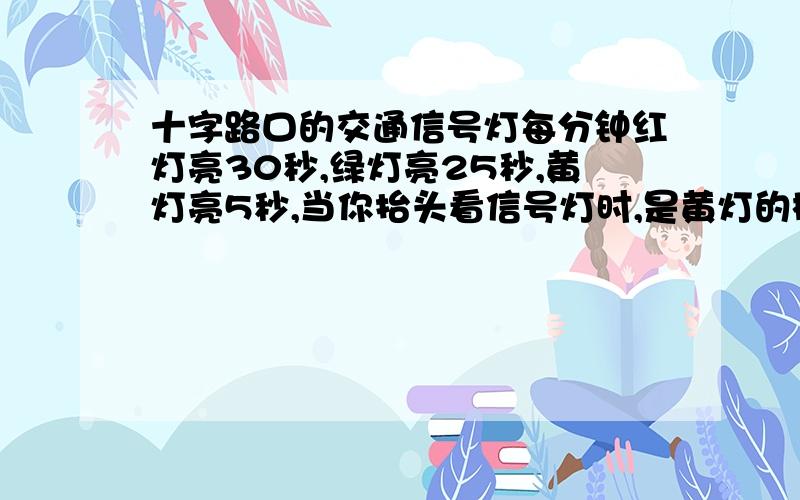 十字路口的交通信号灯每分钟红灯亮30秒,绿灯亮25秒,黄灯亮5秒,当你抬头看信号灯时,是黄灯的概率为_______1/1