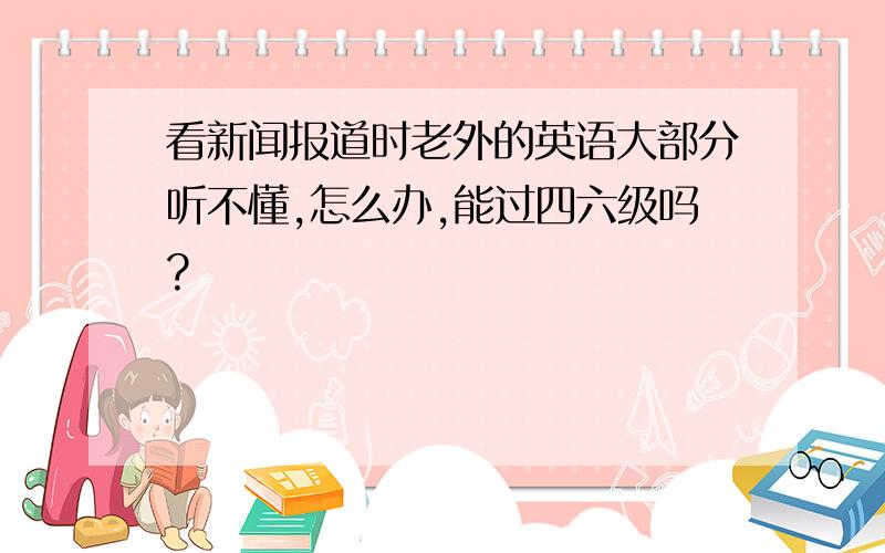 看新闻报道时老外的英语大部分听不懂,怎么办,能过四六级吗?