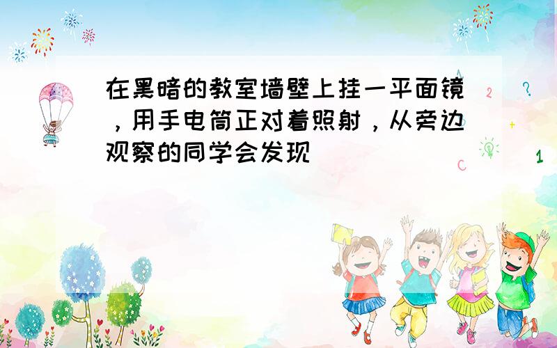 在黑暗的教室墙壁上挂一平面镜，用手电筒正对着照射，从旁边观察的同学会发现（　　）