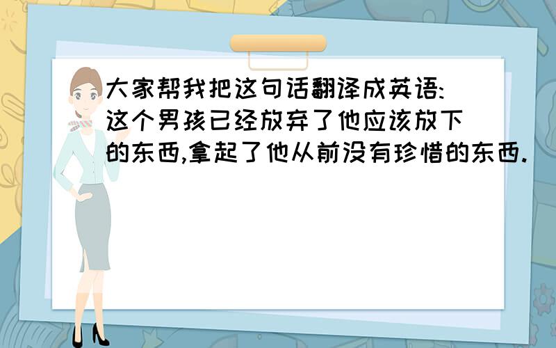 大家帮我把这句话翻译成英语:这个男孩已经放弃了他应该放下的东西,拿起了他从前没有珍惜的东西.