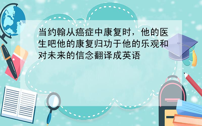 当约翰从癌症中康复时，他的医生吧他的康复归功于他的乐观和对未来的信念翻译成英语