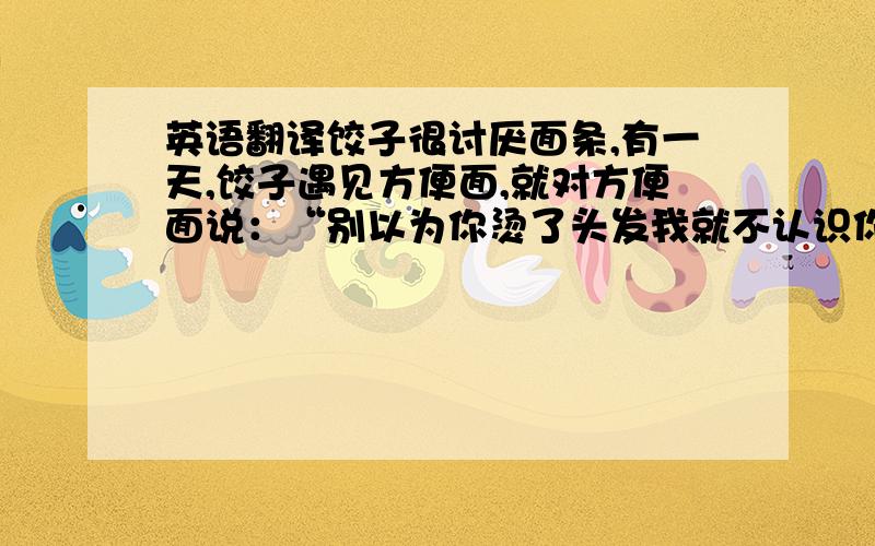 英语翻译饺子很讨厌面条,有一天,饺子遇见方便面,就对方便面说：“别以为你烫了头发我就不认识你了