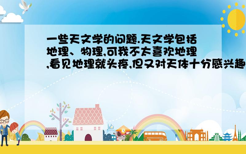 一些天文学的问题.天文学包括地理、物理,可我不太喜欢地理,看见地理就头疼,但又对天体十分感兴趣,而且对天体物理十分感兴趣