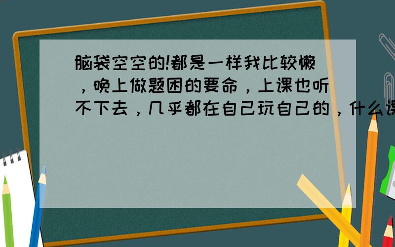 脑袋空空的!都是一样我比较懒，晚上做题困的要命，上课也听不下去，几乎都在自己玩自己的，什么课都没听！英语课语法语态听得我