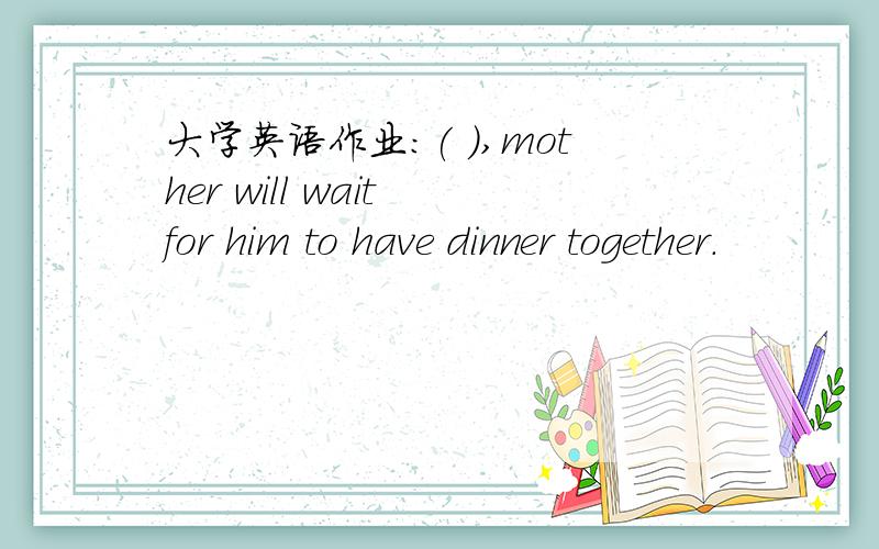 大学英语作业：( ),mother will wait for him to have dinner together.