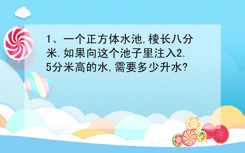 1、一个正方体水池,棱长八分米.如果向这个池子里注入2.5分米高的水,需要多少升水?