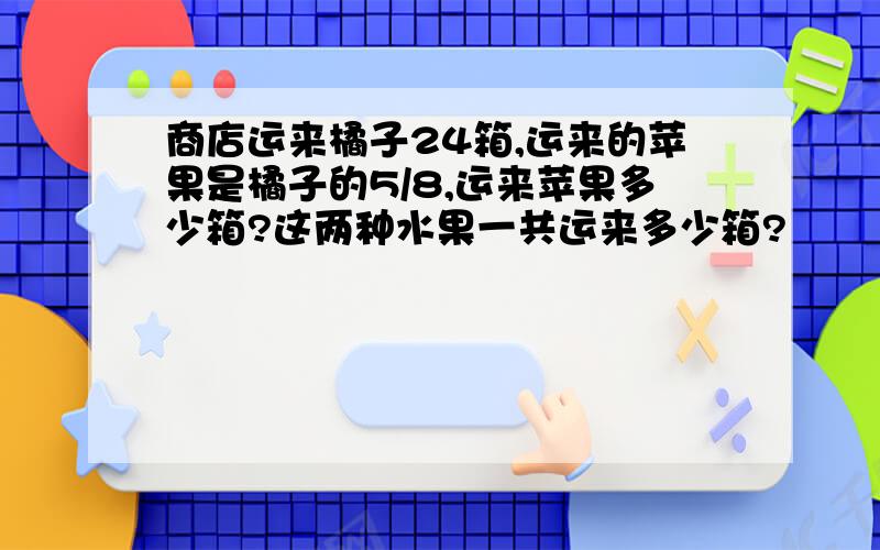 商店运来橘子24箱,运来的苹果是橘子的5/8,运来苹果多少箱?这两种水果一共运来多少箱?