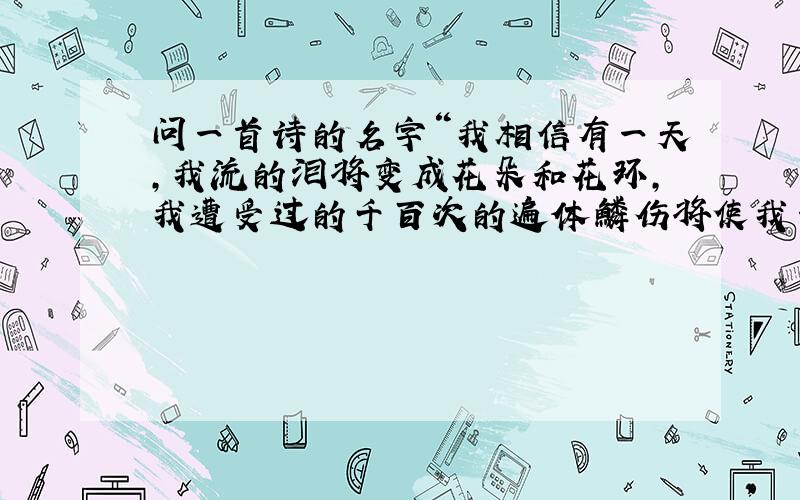 问一首诗的名字“我相信有一天,我流的泪将变成花朵和花环,我遭受过的千百次的遍体鳞伤将使我一身灿烂”这句话是哪里来的?