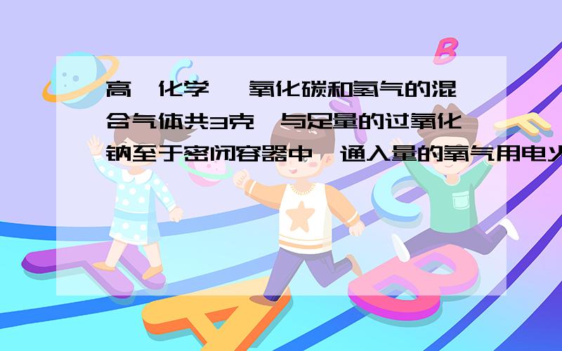 高一化学 一氧化碳和氢气的混合气体共3克,与足量的过氧化钠至于密闭容器中,通入量的氧气用电火花点