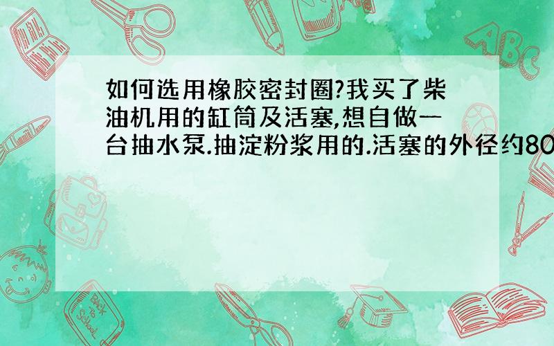 如何选用橡胶密封圈?我买了柴油机用的缸筒及活塞,想自做一台抽水泵.抽淀粉浆用的.活塞的外径约80 MM.装活塞环的槽深约