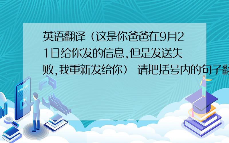 英语翻译（这是你爸爸在9月21日给你发的信息,但是发送失败,我重新发给你） 请把括号内的句子翻译成英文,