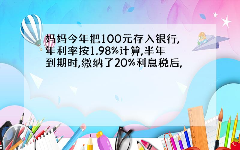 妈妈今年把100元存入银行,年利率按1.98%计算,半年到期时,缴纳了20%利息税后,