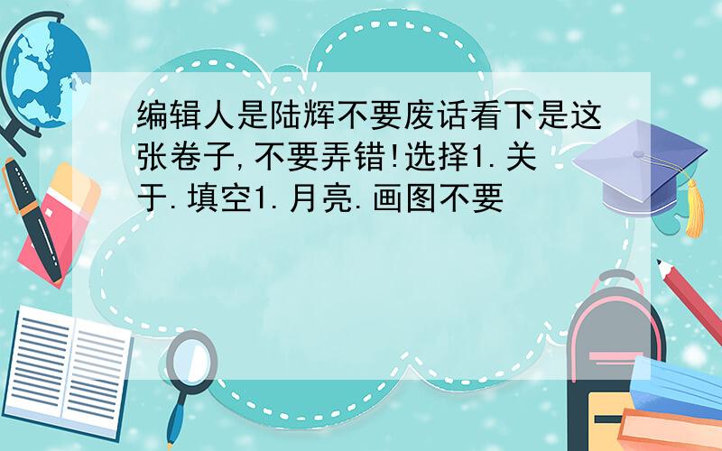 编辑人是陆辉不要废话看下是这张卷子,不要弄错!选择1.关于.填空1.月亮.画图不要