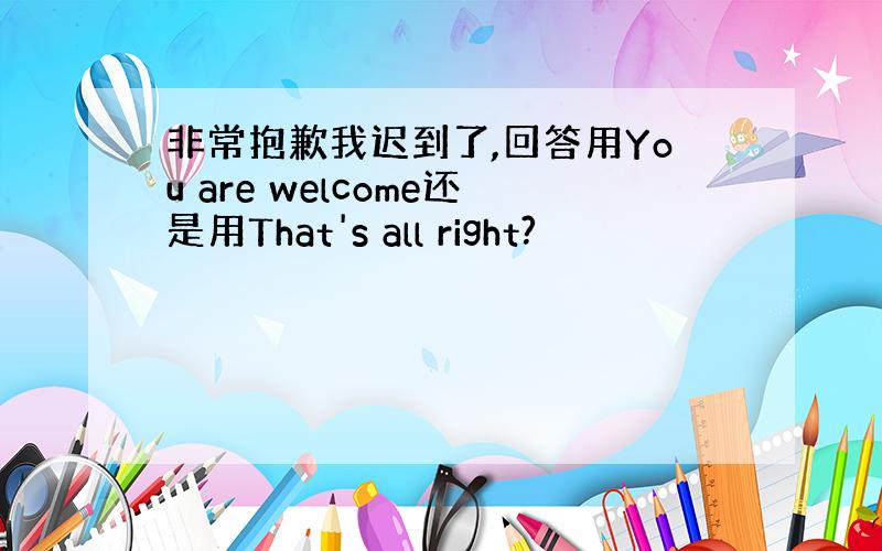 非常抱歉我迟到了,回答用You are welcome还是用That's all right?