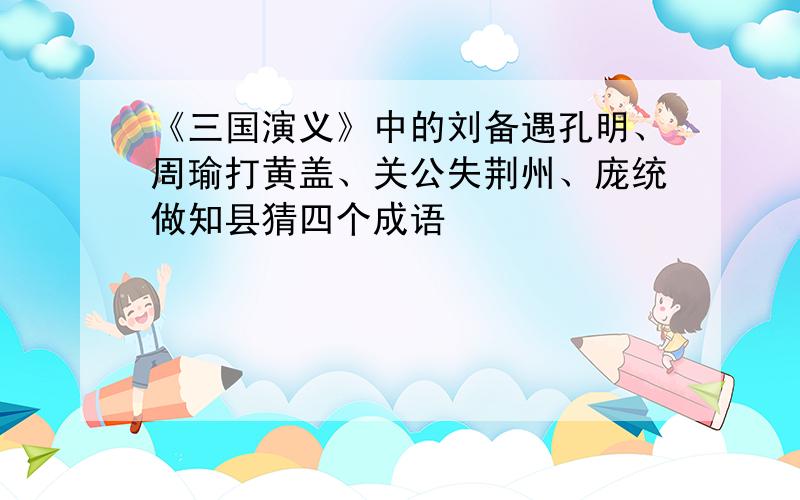 《三国演义》中的刘备遇孔明、周瑜打黄盖、关公失荆州、庞统做知县猜四个成语