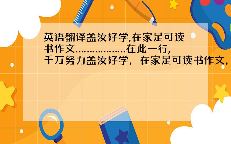 英语翻译盖汝好学,在家足可读书作文………………在此一行,千万努力盖汝好学，在家足可读书作文，讲明义理①，不待远离膝下②，