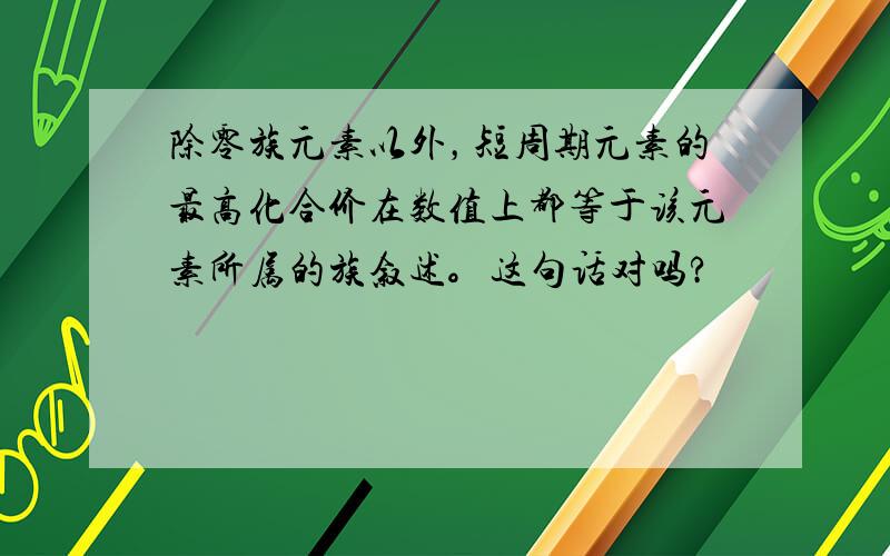 除零族元素以外，短周期元素的最高化合价在数值上都等于该元素所属的族叙述。这句话对吗?