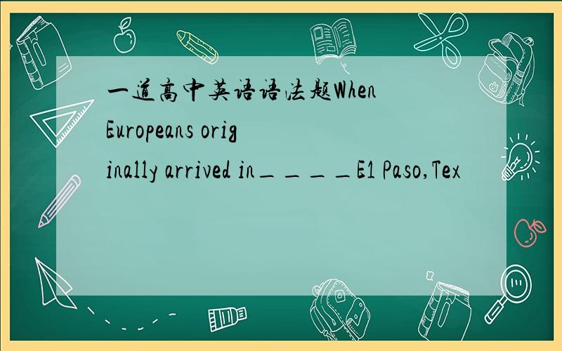 一道高中英语语法题When Europeans originally arrived in____E1 Paso,Tex