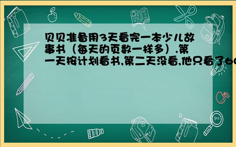 贝贝准备用3天看完一本少儿故事书（每天的页数一样多）.第一天按计划看书,第二天没看,他只看了60页这样