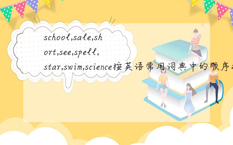 school,sale,short,see,spell,star,swim,science按英语常用词典中的顺序排序.拜