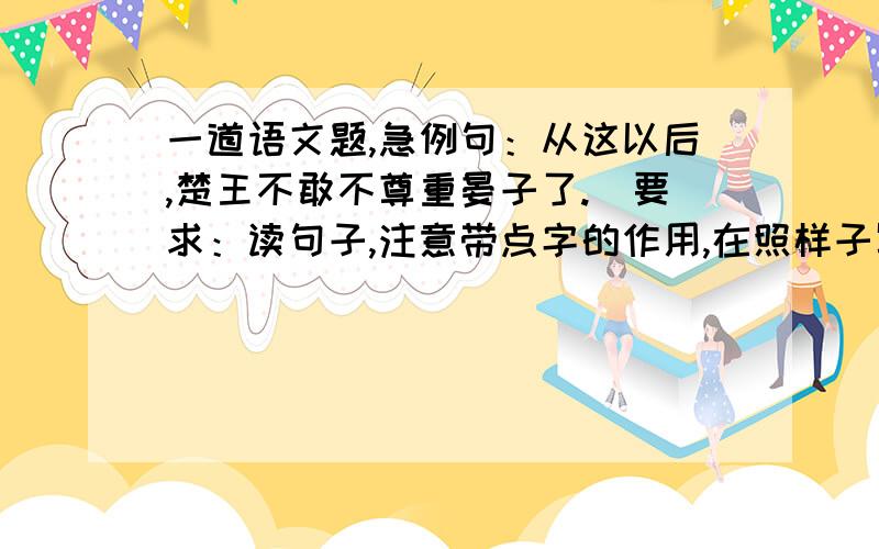 一道语文题,急例句：从这以后,楚王不敢不尊重晏子了.（要求：读句子,注意带点字的作用,在照样子写两句,带点字中间中间只能