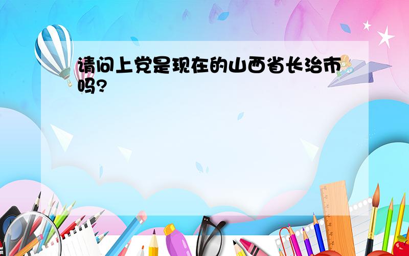 请问上党是现在的山西省长治市吗?