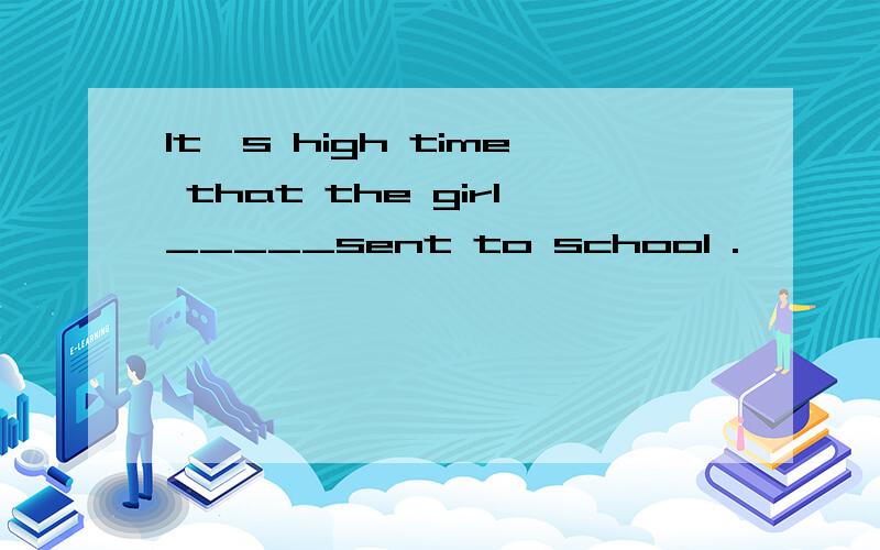 It's high time that the girl_____sent to school .