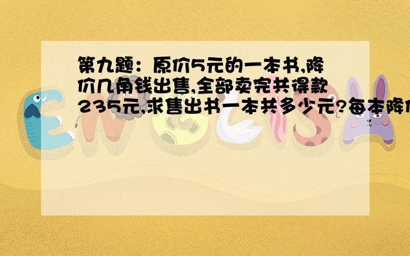 第九题：原价5元的一本书,降价几角钱出售,全部卖完共得款235元,求售出书一本共多少元?每本降价多少元