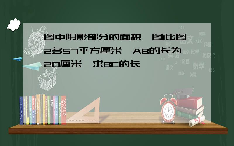 图中阴影部分的面积,图1比图2多57平方厘米,AB的长为20厘米,求BC的长