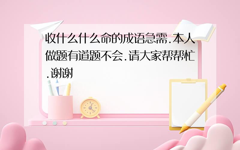 收什么什么命的成语急需.本人做题有道题不会.请大家帮帮忙.谢谢