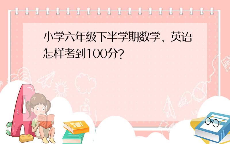 小学六年级下半学期数学、英语怎样考到100分?