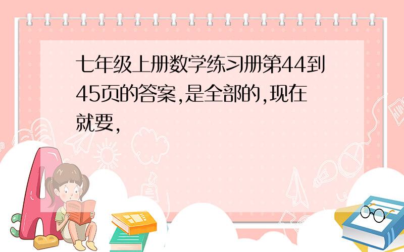 七年级上册数学练习册第44到45页的答案,是全部的,现在就要,