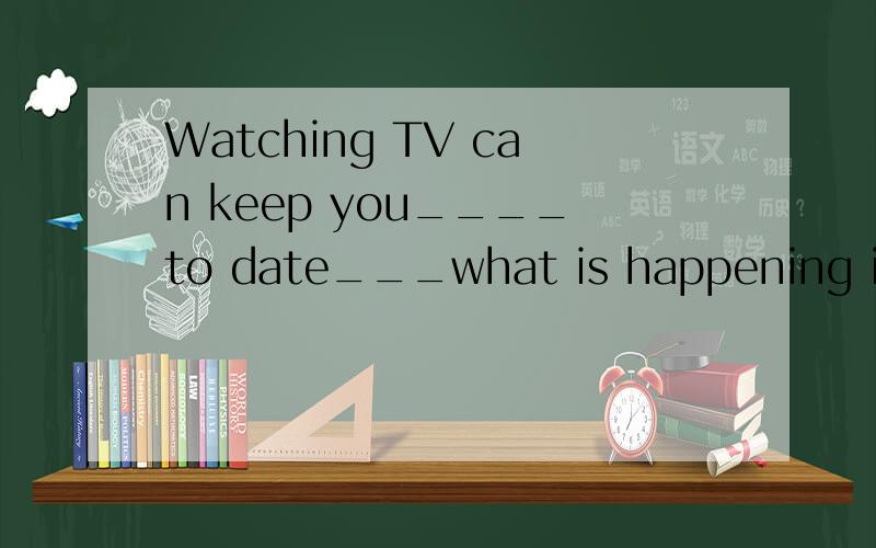 Watching TV can keep you____to date___what is happening in t