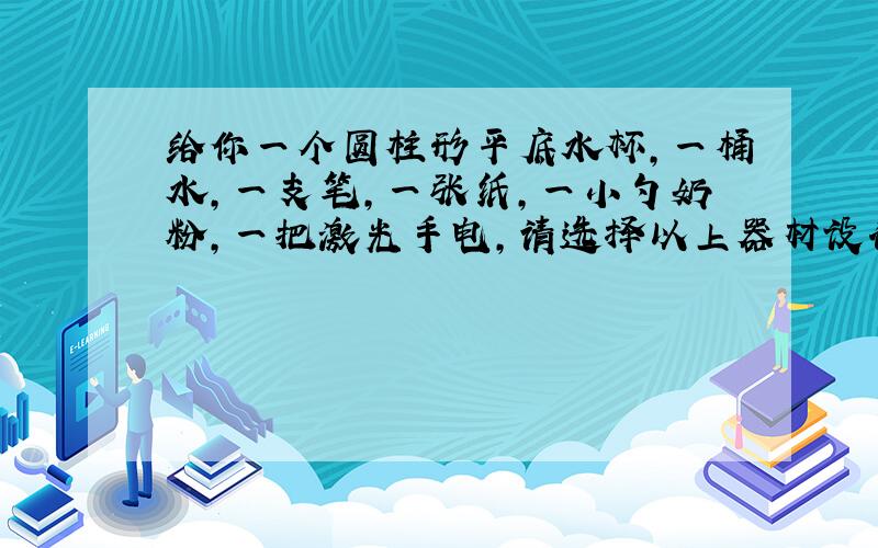 给你一个圆柱形平底水杯,一桶水,一支笔,一张纸,一小勺奶粉,一把激光手电,请选择以上器材设计出一个光学实验,写出实验器材