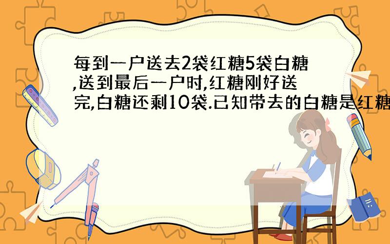 每到一户送去2袋红糖5袋白糖,送到最后一户时,红糖刚好送完,白糖还剩10袋.已知带去的白糖是红糖数的3倍,那么带去的红糖