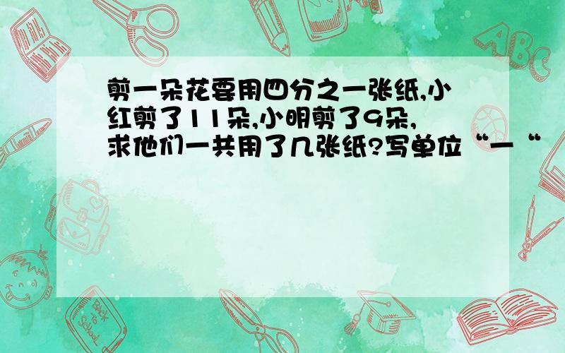 剪一朵花要用四分之一张纸,小红剪了11朵,小明剪了9朵,求他们一共用了几张纸?写单位“一“