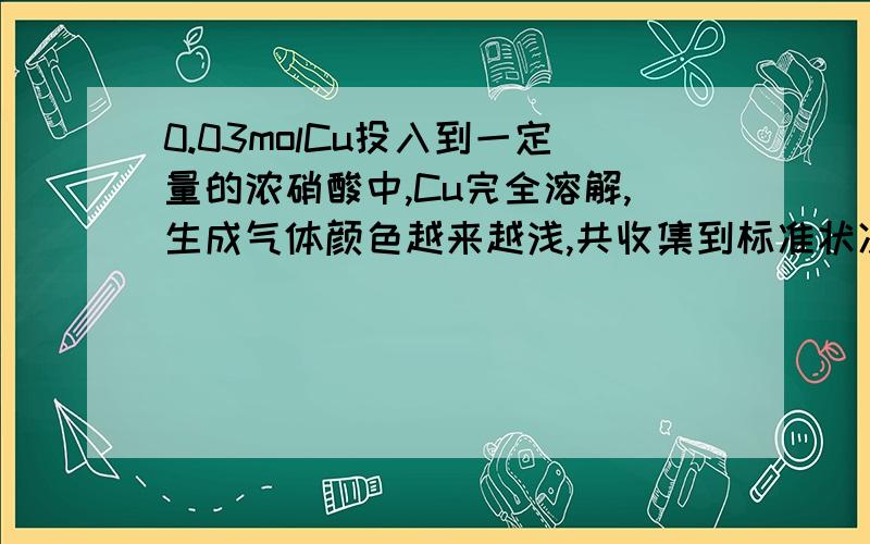 0.03molCu投入到一定量的浓硝酸中,Cu完全溶解,生成气体颜色越来越浅,共收集到标准状况下672ml气体,将盛有此