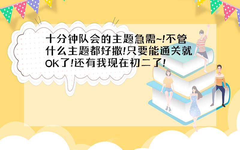 十分钟队会的主题急需~!不管什么主题都好撒!只要能通关就OK了!还有我现在初二了!