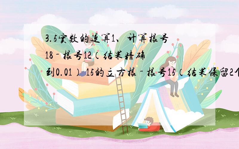 3.5实数的运算1、计算根号18 - 根号12（结果精确到0.01） 15的立方根 - 根号15（结果保留2个有效数字）