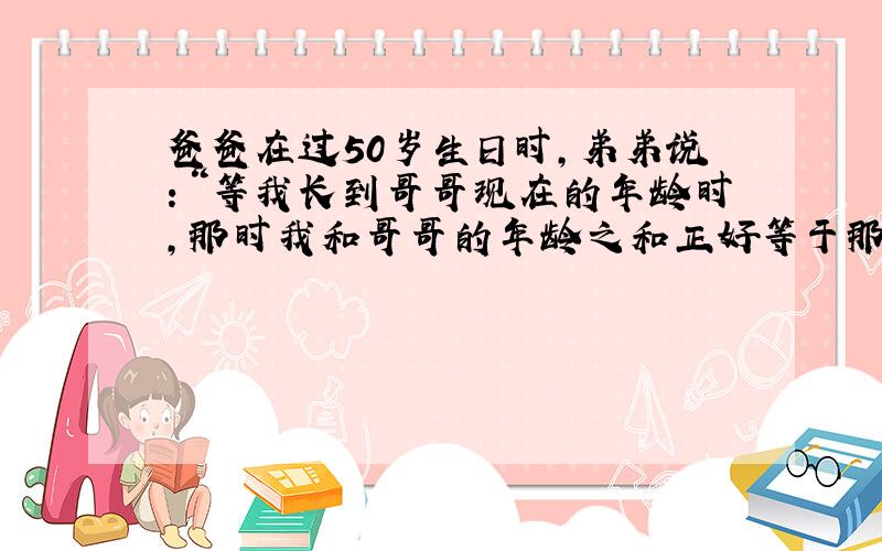 爸爸在过50岁生日时，弟弟说：“等我长到哥哥现在的年龄时，那时我和哥哥的年龄之和正好等于那时爸爸的年龄．”那么哥哥现在_