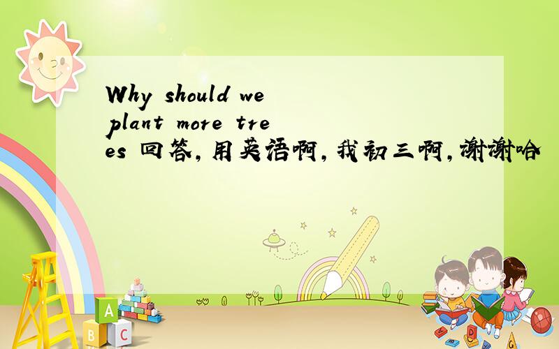 Why should we plant more trees 回答,用英语啊,我初三啊,谢谢哈