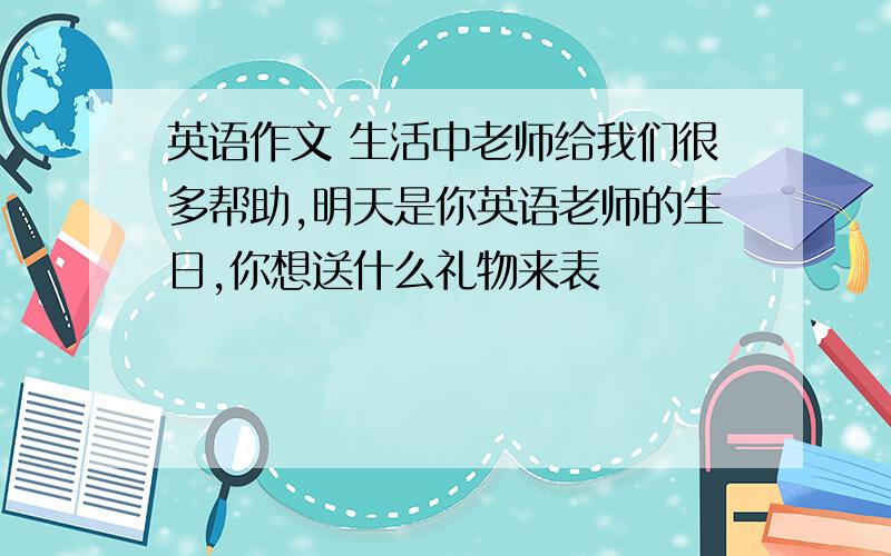 英语作文 生活中老师给我们很多帮助,明天是你英语老师的生日,你想送什么礼物来表