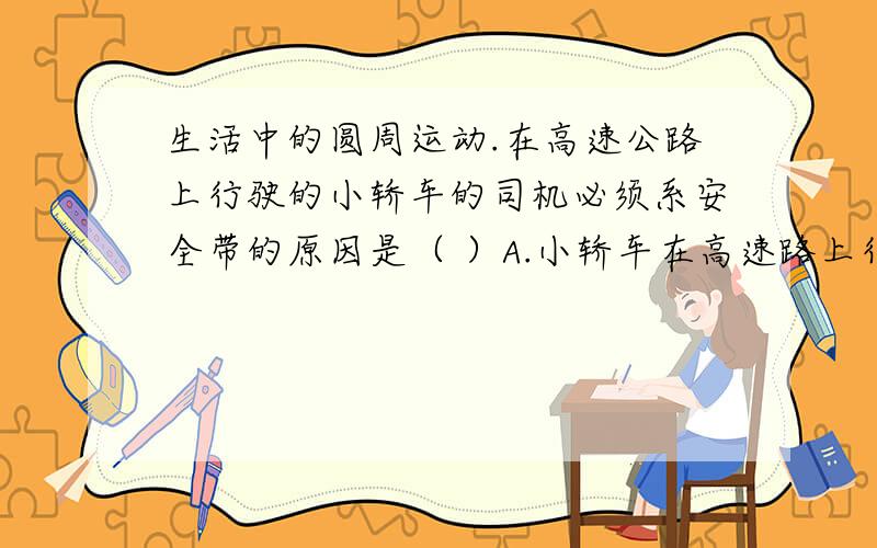 生活中的圆周运动.在高速公路上行驶的小轿车的司机必须系安全带的原因是（ ）A.小轿车在高速路上行驶的速度很大B.遇到紧急