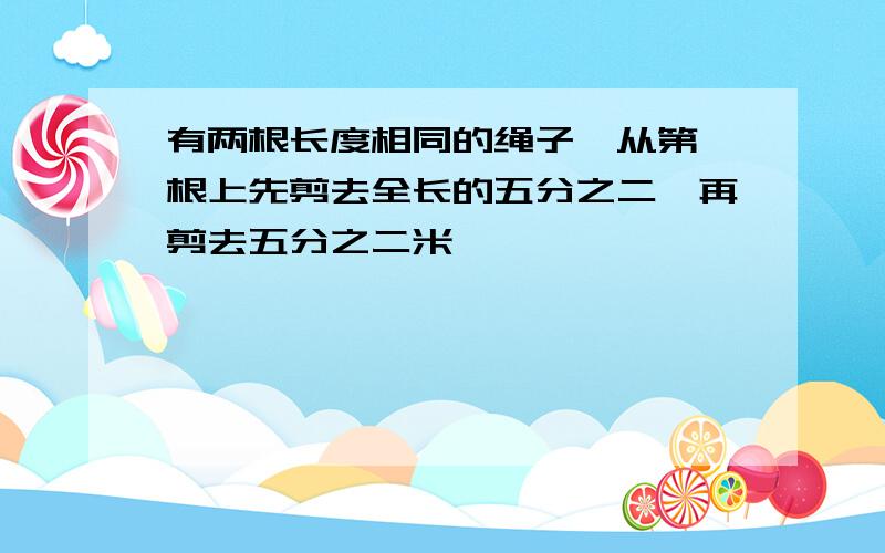 有两根长度相同的绳子,从第一根上先剪去全长的五分之二,再剪去五分之二米,