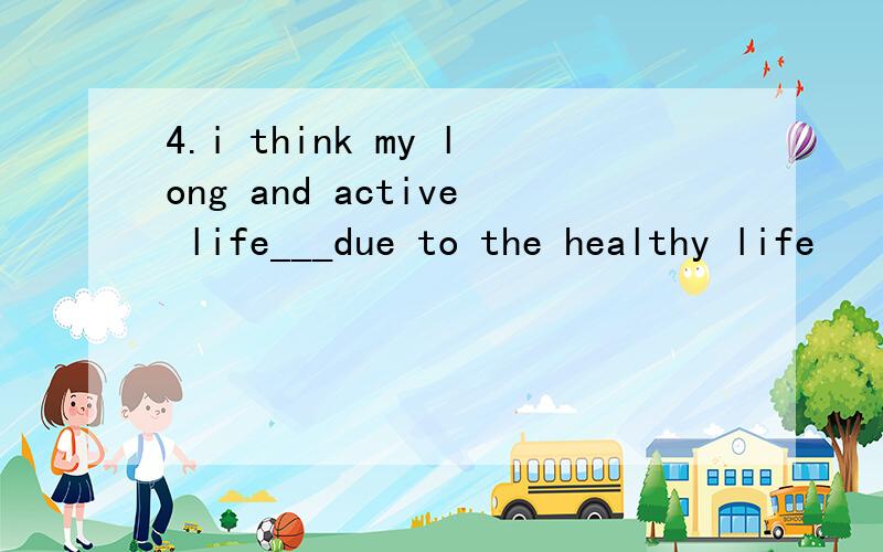 4.i think my long and active life___due to the healthy life