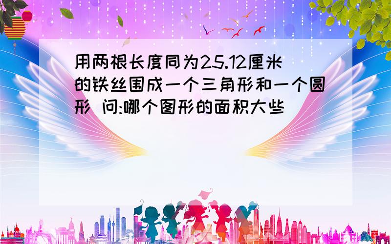 用两根长度同为25.12厘米的铁丝围成一个三角形和一个圆形 问:哪个图形的面积大些