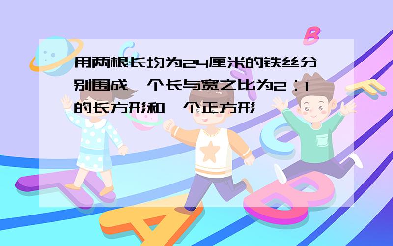 用两根长均为24厘米的铁丝分别围成一个长与宽之比为2：1的长方形和一个正方形,