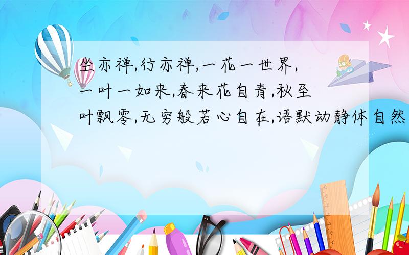 坐亦禅,行亦禅,一花一世界,一叶一如来,春来花自青,秋至叶飘零,无穷般若心自在,语默动静体自然.